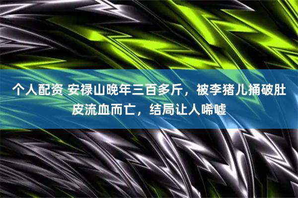 个人配资 安禄山晚年三百多斤，被李猪儿捅破肚皮流血而亡，结局让人唏嘘