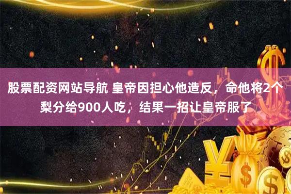 股票配资网站导航 皇帝因担心他造反，命他将2个梨分给900人吃，结果一招让皇帝服了
