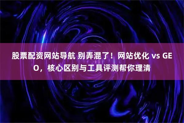 股票配资网站导航 别弄混了！网站优化 vs GEO，核心区别与工具评测帮你理清