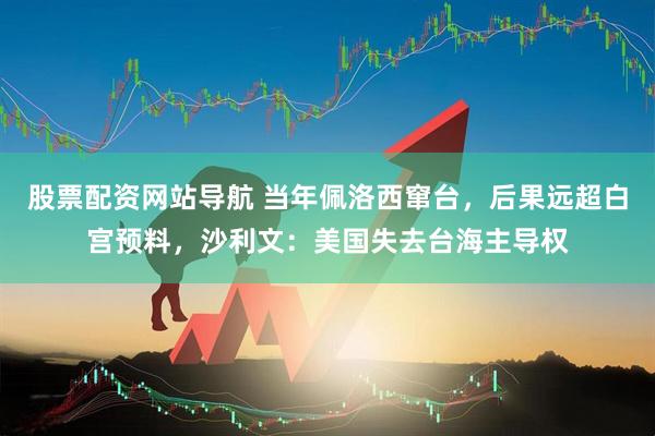 股票配资网站导航 当年佩洛西窜台，后果远超白宫预料，沙利文：美国失去台海主导权