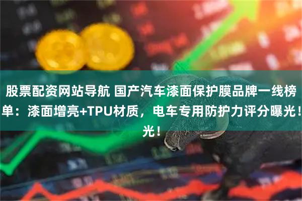 股票配资网站导航 国产汽车漆面保护膜品牌一线榜单：漆面增亮+TPU材质，电车专用防护力评分曝光！