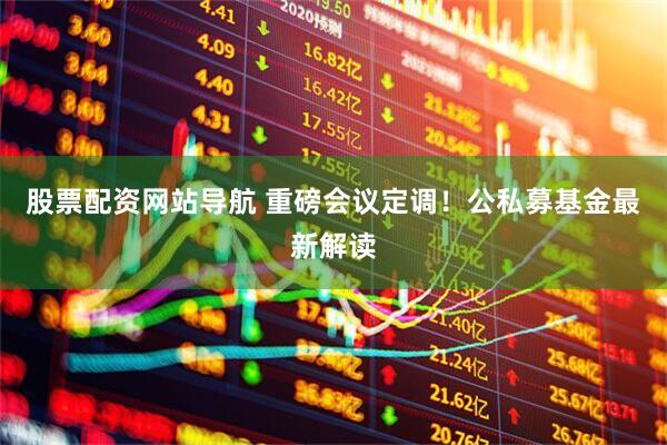 股票配资网站导航 重磅会议定调！公私募基金最新解读