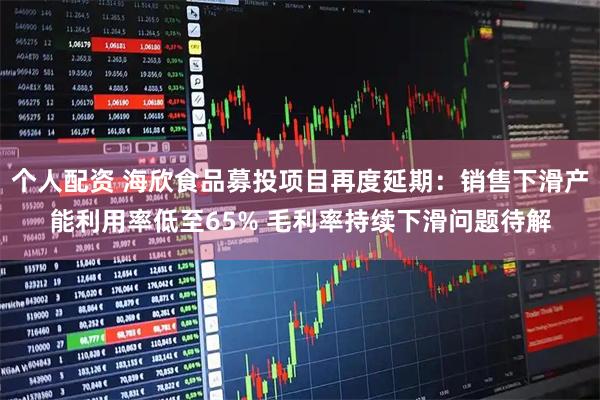 个人配资 海欣食品募投项目再度延期：销售下滑产能利用率低至65% 毛利率持续下滑问题待解