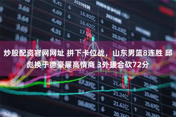 炒股配资官网网址 拼下卡位战，山东男篮8连胜 邱彪换于德豪展高情商 3外援合砍72分