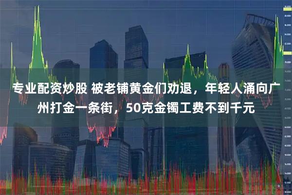 专业配资炒股 被老铺黄金们劝退，年轻人涌向广州打金一条街，50克金镯工费不到千元