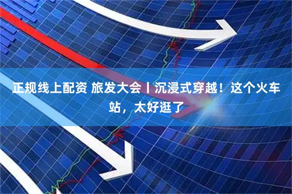 正规线上配资 旅发大会丨沉浸式穿越！这个火车站，太好逛了