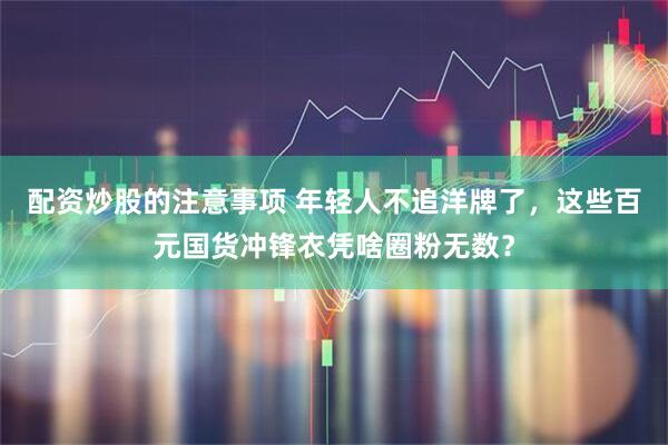 配资炒股的注意事项 年轻人不追洋牌了，这些百元国货冲锋衣凭啥圈粉无数？