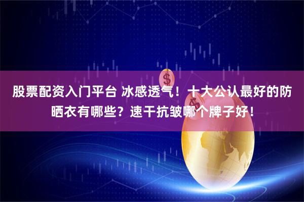 股票配资入门平台 冰感透气！十大公认最好的防晒衣有哪些？速干抗皱哪个牌子好！