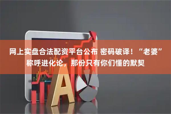 网上实盘合法配资平台公布 密码破译！“老婆”称呼进化论，那份只有你们懂的默契