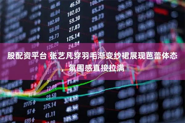 股配资平台 张艺凡穿羽毛渐变纱裙展现芭蕾体态，氛围感直接拉满