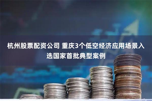 杭州股票配资公司 重庆3个低空经济应用场景入选国家首批典型案例