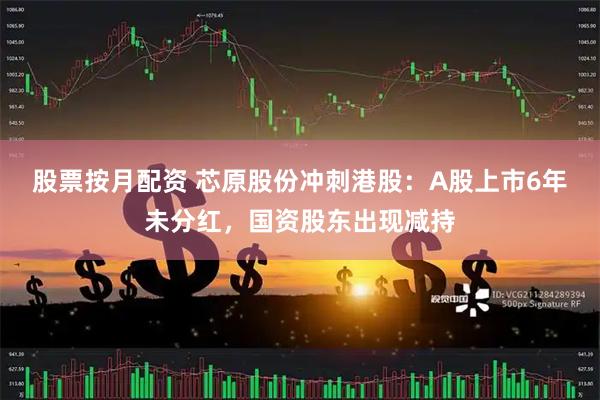 股票按月配资 芯原股份冲刺港股：A股上市6年未分红，国资股东出现减持