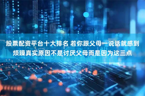 股票配资平台十大排名 若你跟父母一说话就感到烦躁真实原因不是讨厌父母而是因为这三点