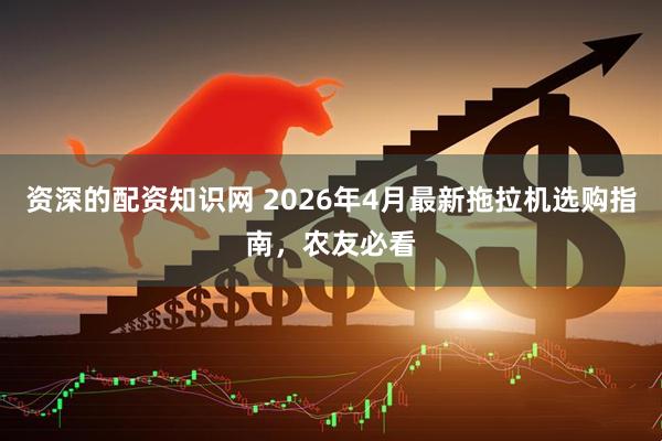 资深的配资知识网 2026年4月最新拖拉机选购指南，农友必看