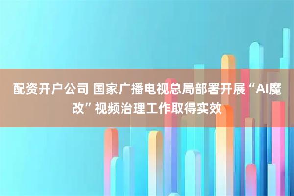 配资开户公司 国家广播电视总局部署开展“AI魔改”视频治理工作取得实效
