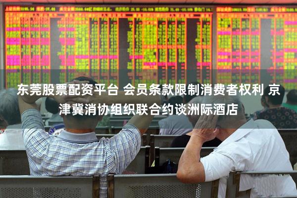 东莞股票配资平台 会员条款限制消费者权利 京津冀消协组织联合约谈洲际酒店