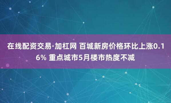 在线配资交易·加杠网 百城新房价格环比上涨0.16% 重点城市5月楼市热度不减