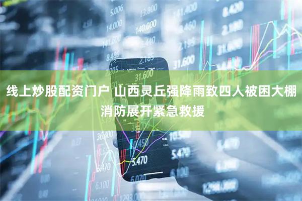 线上炒股配资门户 山西灵丘强降雨致四人被困大棚 消防展开紧急救援