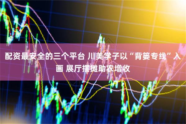 配资最安全的三个平台 川美学子以“背篓专线”入画 展厅摆摊助农增收