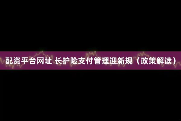 配资平台网址 长护险支付管理迎新规（政策解读）
