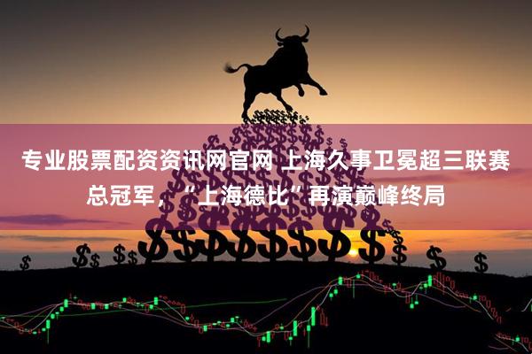 专业股票配资资讯网官网 上海久事卫冕超三联赛总冠军，“上海德比”再演巅峰终局