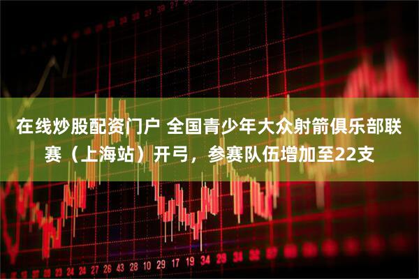 在线炒股配资门户 全国青少年大众射箭俱乐部联赛（上海站）开弓，参赛队伍增加至22支